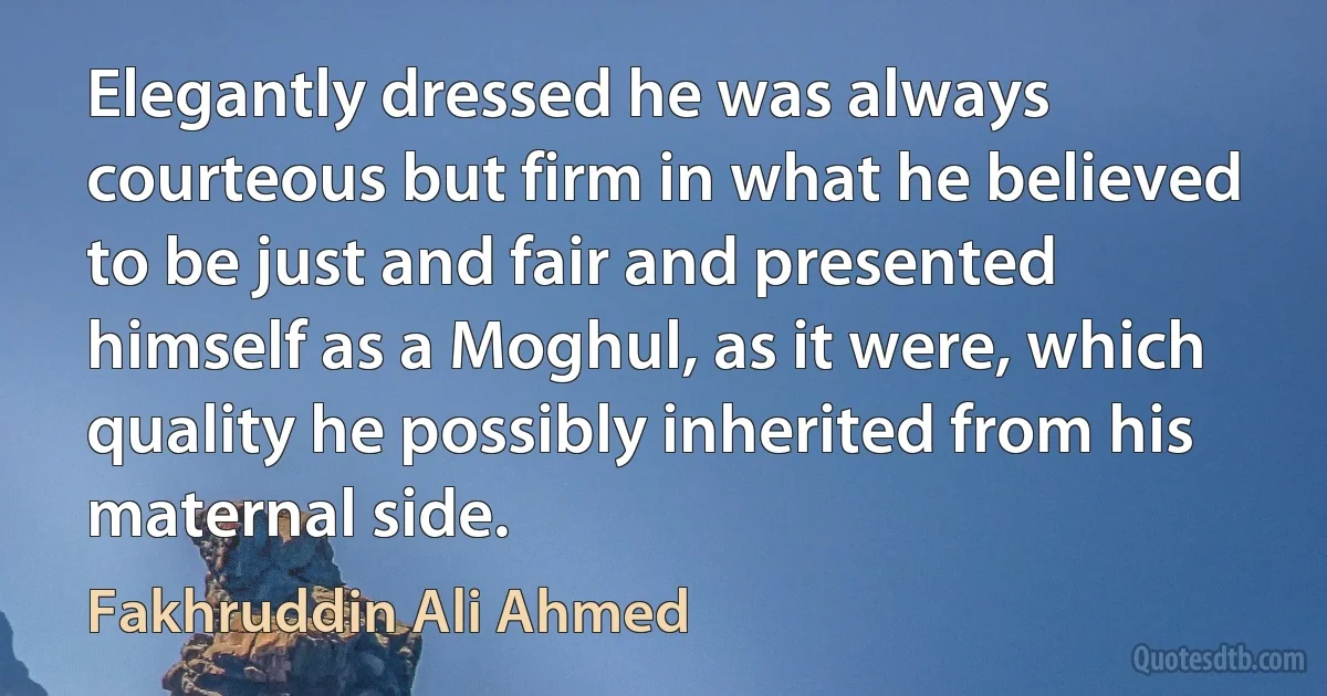 Elegantly dressed he was always courteous but firm in what he believed to be just and fair and presented himself as a Moghul, as it were, which quality he possibly inherited from his maternal side. (Fakhruddin Ali Ahmed)