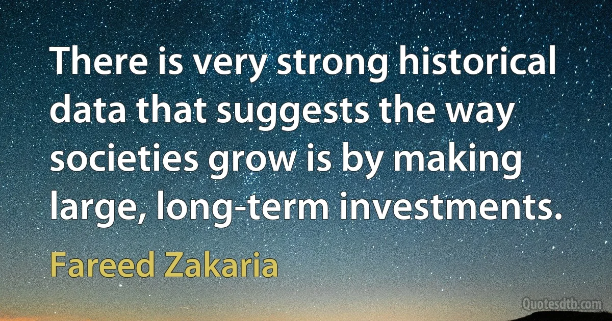 There is very strong historical data that suggests the way societies grow is by making large, long-term investments. (Fareed Zakaria)