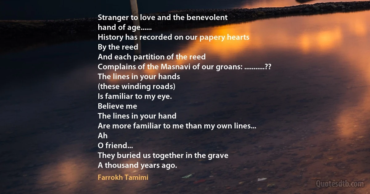 Stranger to love and the benevolent
hand of age......
History has recorded on our papery hearts
By the reed
And each partition of the reed
Complains of the Masnavi of our groans: ...........??
The lines in your hands
(these winding roads)
Is familiar to my eye.
Believe me
The lines in your hand
Are more familiar to me than my own lines...
Ah
O friend...
They buried us together in the grave
A thousand years ago. (Farrokh Tamimi)