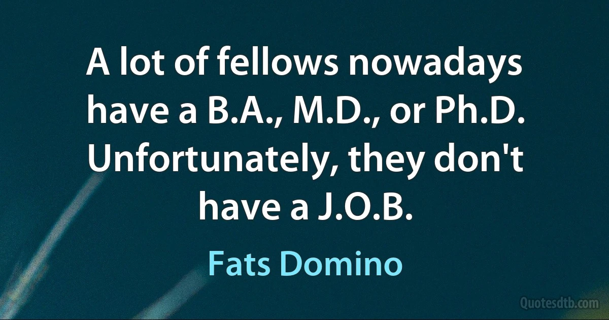 A lot of fellows nowadays have a B.A., M.D., or Ph.D. Unfortunately, they don't have a J.O.B. (Fats Domino)