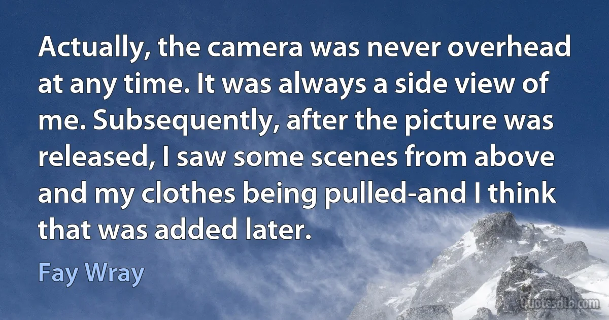 Actually, the camera was never overhead at any time. It was always a side view of me. Subsequently, after the picture was released, I saw some scenes from above and my clothes being pulled-and I think that was added later. (Fay Wray)