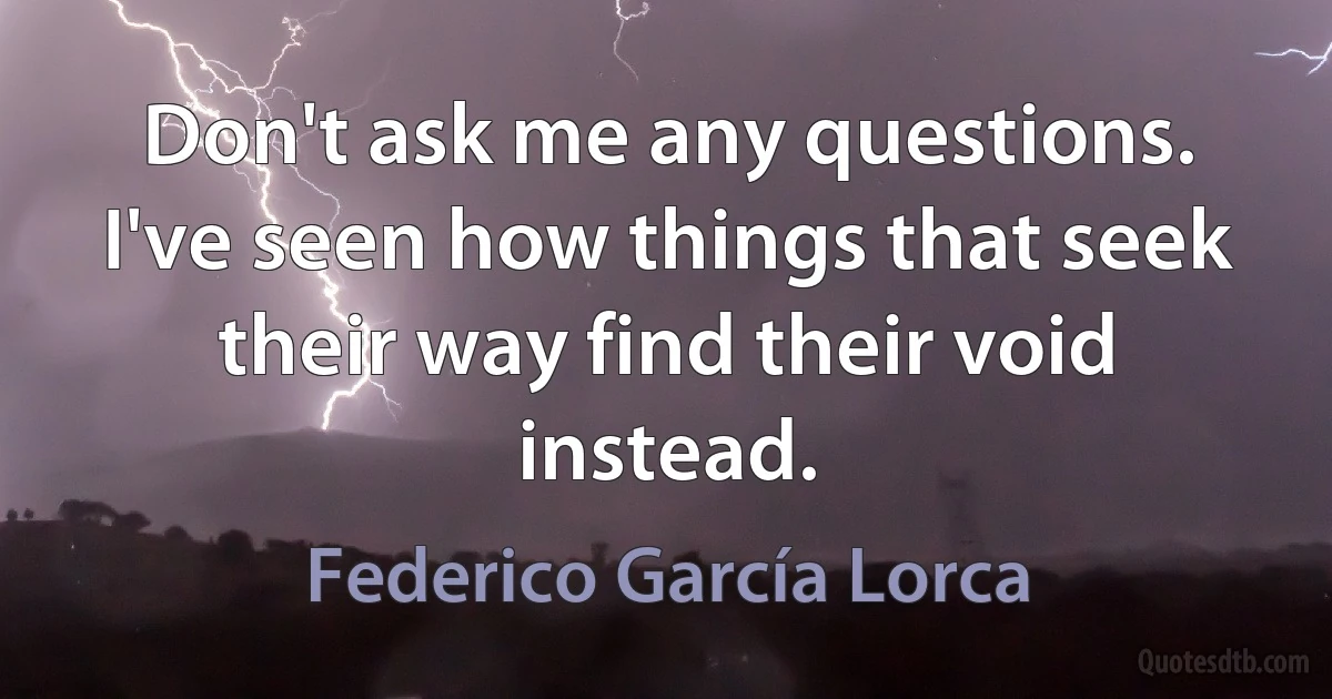 Don't ask me any questions. I've seen how things that seek their way find their void instead. (Federico García Lorca)