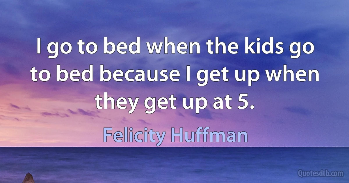 I go to bed when the kids go to bed because I get up when they get up at 5. (Felicity Huffman)