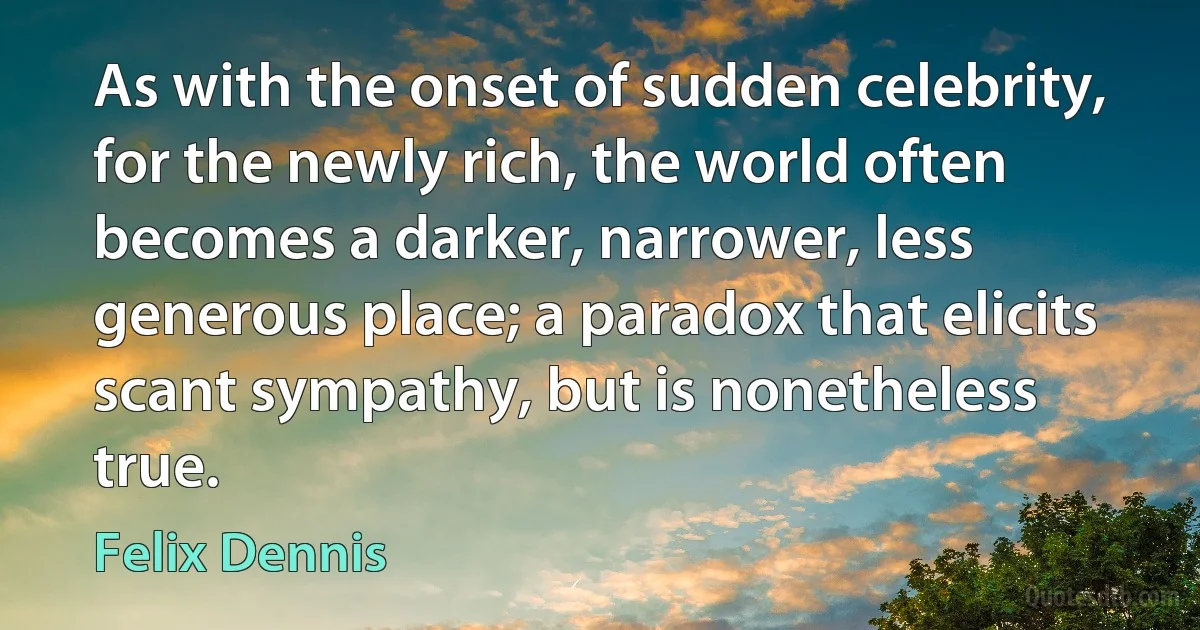 As with the onset of sudden celebrity, for the newly rich, the world often becomes a darker, narrower, less generous place; a paradox that elicits scant sympathy, but is nonetheless true. (Felix Dennis)