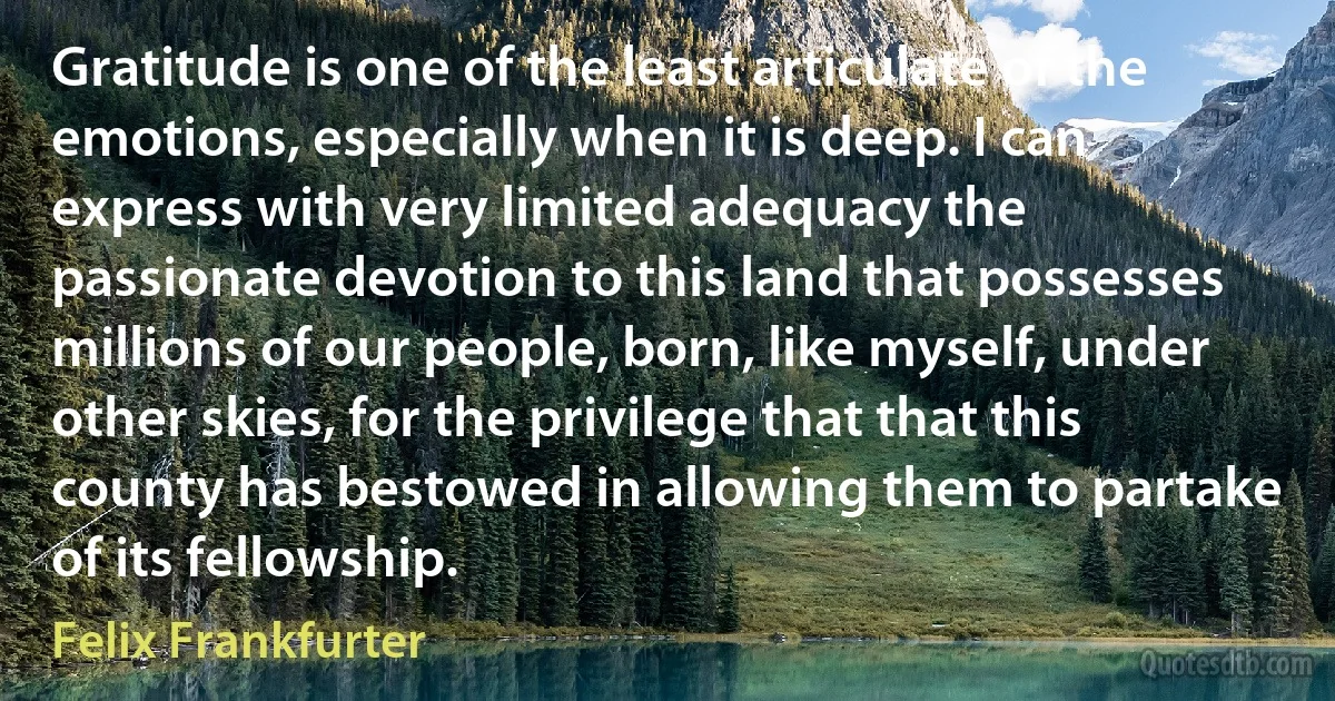 Gratitude is one of the least articulate of the emotions, especially when it is deep. I can express with very limited adequacy the passionate devotion to this land that possesses millions of our people, born, like myself, under other skies, for the privilege that that this county has bestowed in allowing them to partake of its fellowship. (Felix Frankfurter)