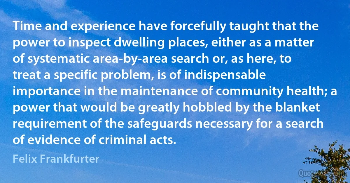 Time and experience have forcefully taught that the power to inspect dwelling places, either as a matter of systematic area-by-area search or, as here, to treat a specific problem, is of indispensable importance in the maintenance of community health; a power that would be greatly hobbled by the blanket requirement of the safeguards necessary for a search of evidence of criminal acts. (Felix Frankfurter)