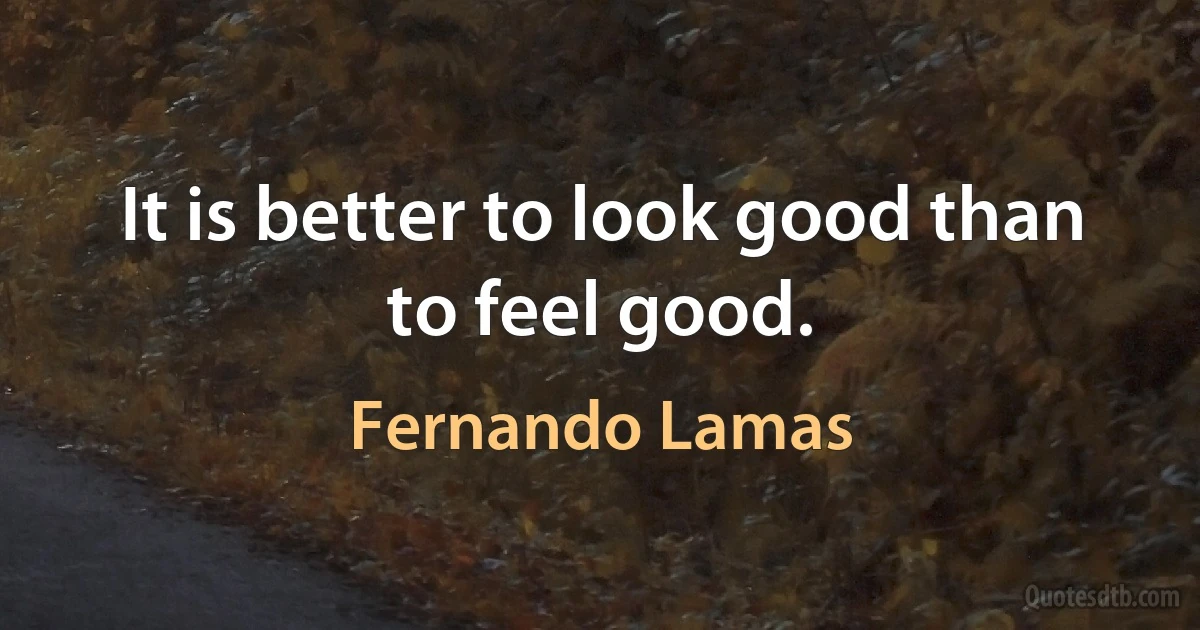 It is better to look good than to feel good. (Fernando Lamas)