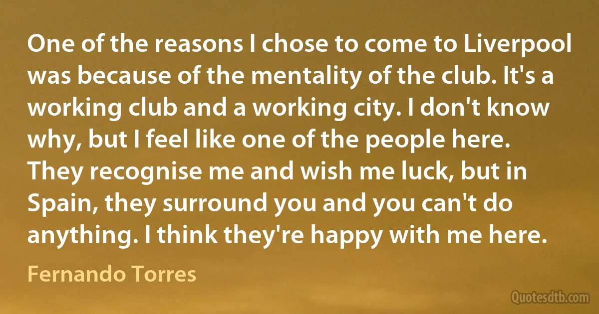 One of the reasons I chose to come to Liverpool was because of the mentality of the club. It's a working club and a working city. I don't know why, but I feel like one of the people here. They recognise me and wish me luck, but in Spain, they surround you and you can't do anything. I think they're happy with me here. (Fernando Torres)