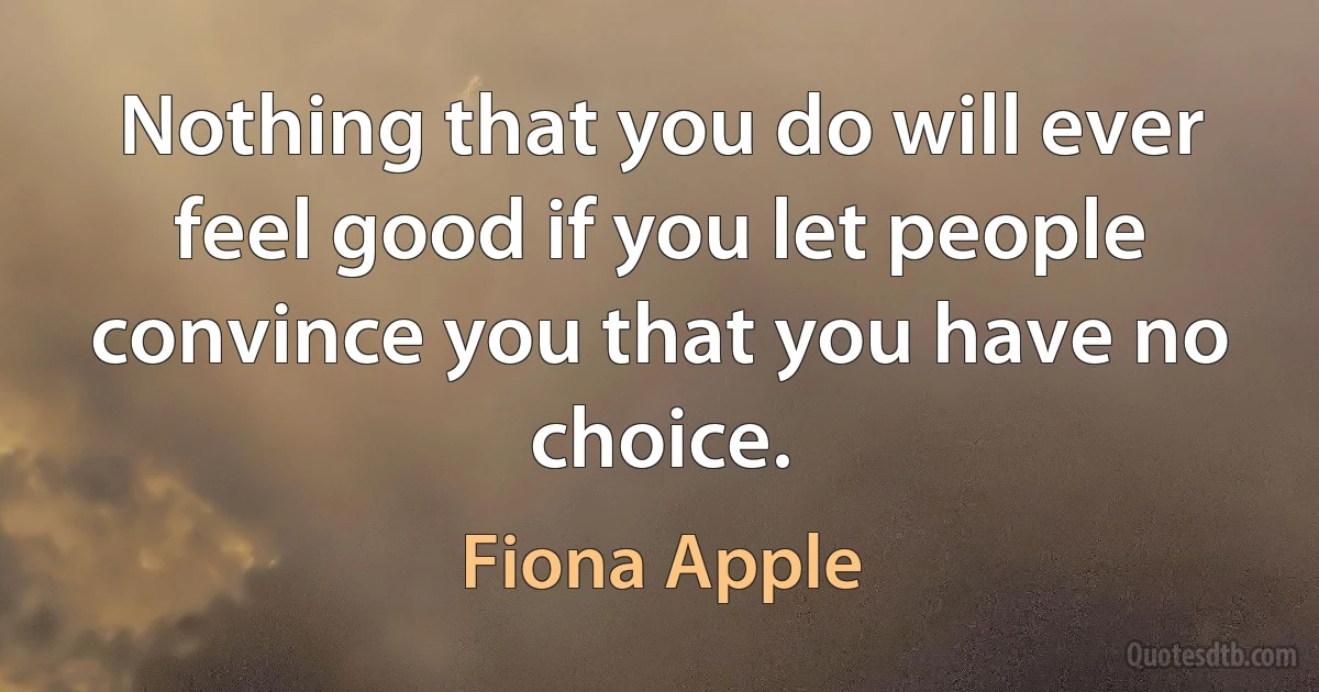 Nothing that you do will ever feel good if you let people convince you that you have no choice. (Fiona Apple)