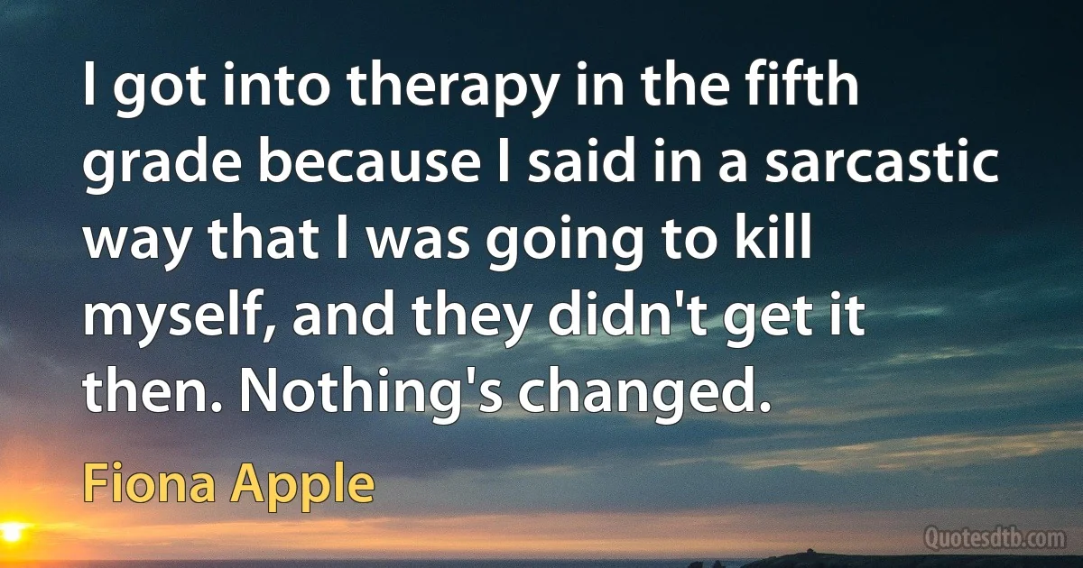 I got into therapy in the fifth grade because I said in a sarcastic way that I was going to kill myself, and they didn't get it then. Nothing's changed. (Fiona Apple)