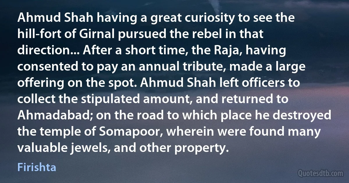 Ahmud Shah having a great curiosity to see the hill-fort of Girnal pursued the rebel in that direction... After a short time, the Raja, having consented to pay an annual tribute, made a large offering on the spot. Ahmud Shah left officers to collect the stipulated amount, and returned to Ahmadabad; on the road to which place he destroyed the temple of Somapoor, wherein were found many valuable jewels, and other property. (Firishta)