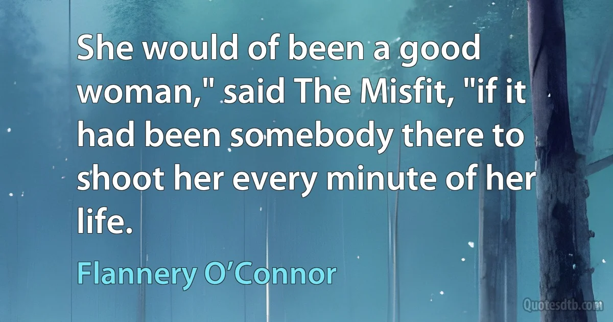 She would of been a good woman," said The Misfit, "if it had been somebody there to shoot her every minute of her life. (Flannery O’Connor)