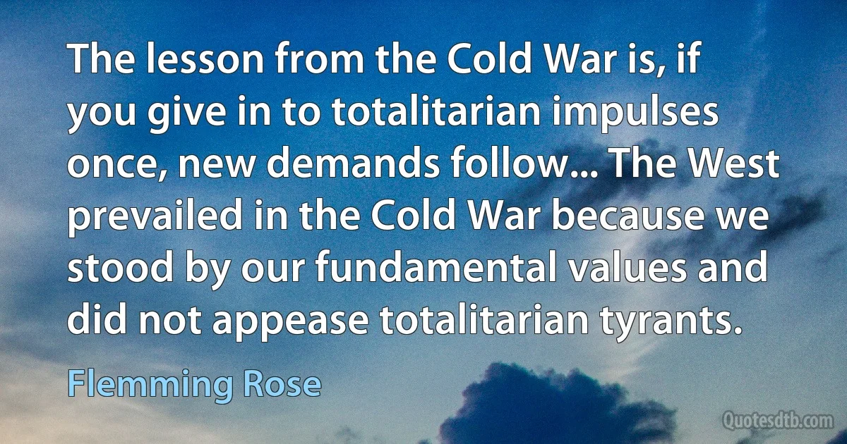 The lesson from the Cold War is, if you give in to totalitarian impulses once, new demands follow... The West prevailed in the Cold War because we stood by our fundamental values and did not appease totalitarian tyrants. (Flemming Rose)