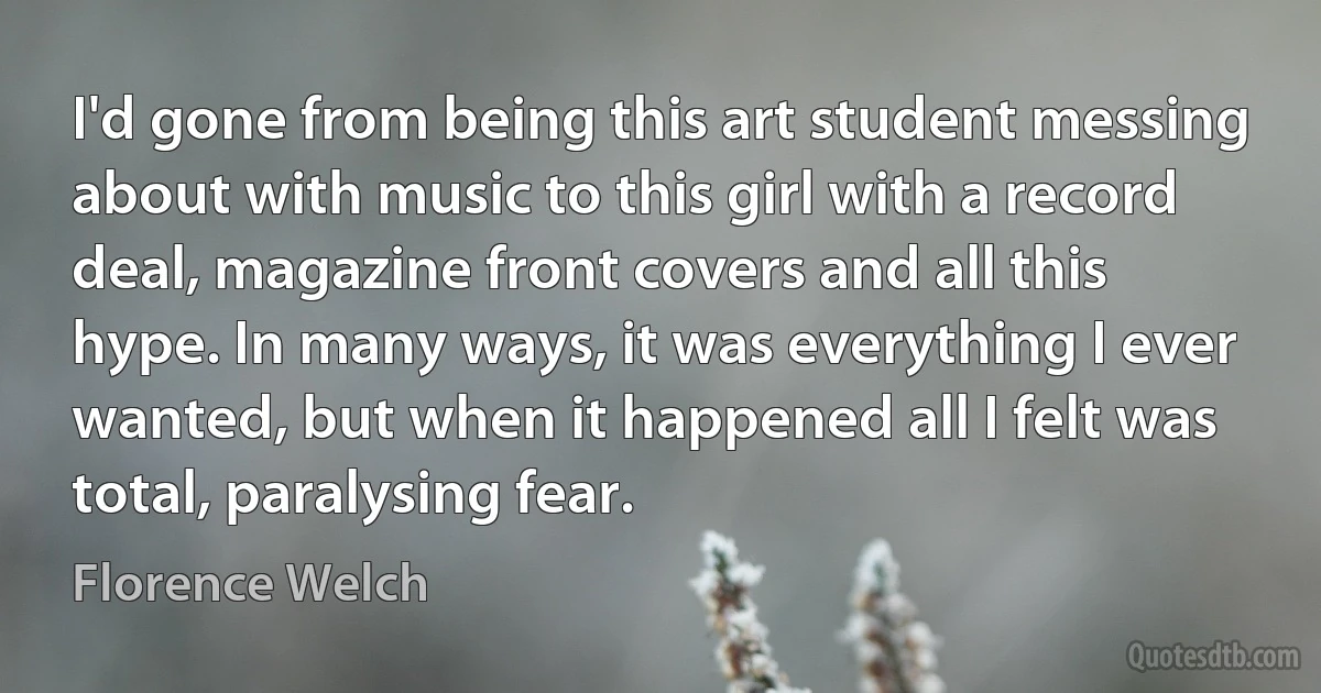 I'd gone from being this art student messing about with music to this girl with a record deal, magazine front covers and all this hype. In many ways, it was everything I ever wanted, but when it happened all I felt was total, paralysing fear. (Florence Welch)