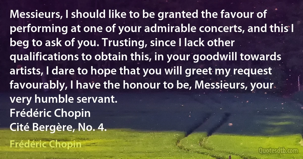 Messieurs, I should like to be granted the favour of performing at one of your admirable concerts, and this I beg to ask of you. Trusting, since I lack other qualifications to obtain this, in your goodwill towards artists, I dare to hope that you will greet my request favourably, I have the honour to be, Messieurs, your very humble servant.
Frédéric Chopin
Cité Bergère, No. 4. (Frédéric Chopin)