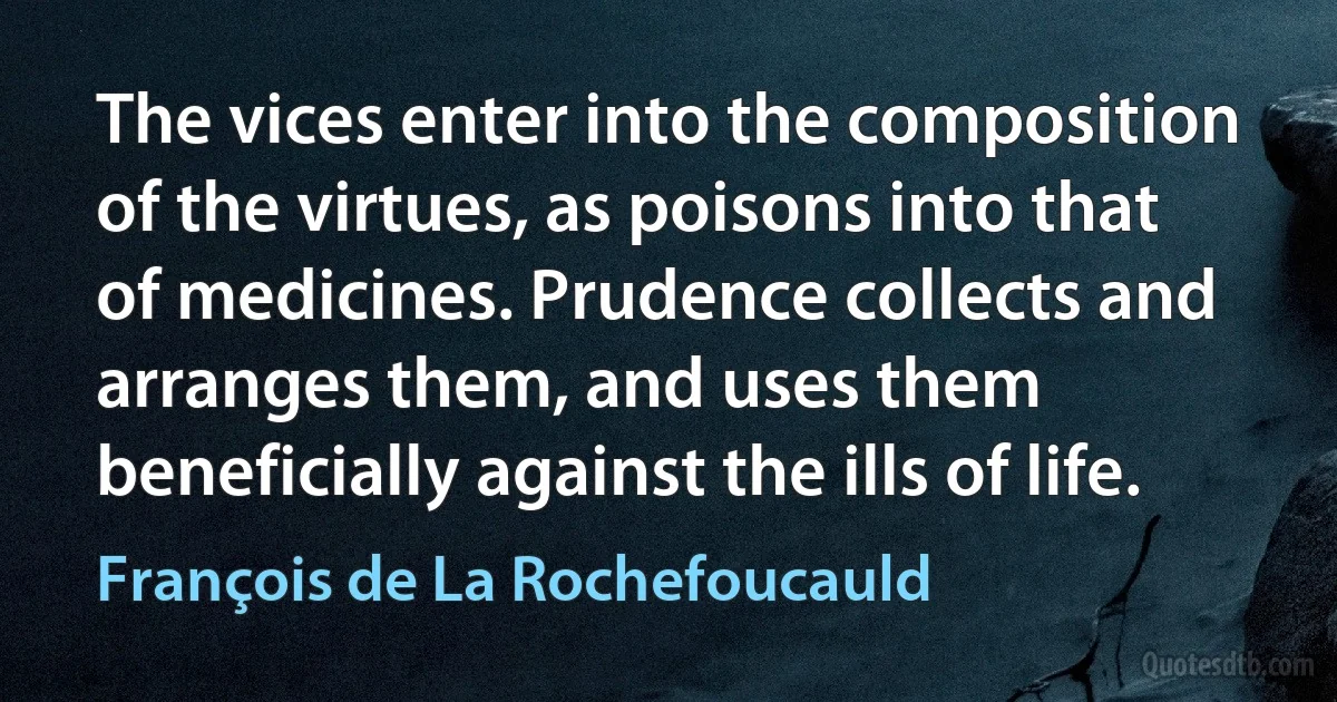 The vices enter into the composition of the virtues, as poisons into that of medicines. Prudence collects and arranges them, and uses them beneficially against the ills of life. (François de La Rochefoucauld)