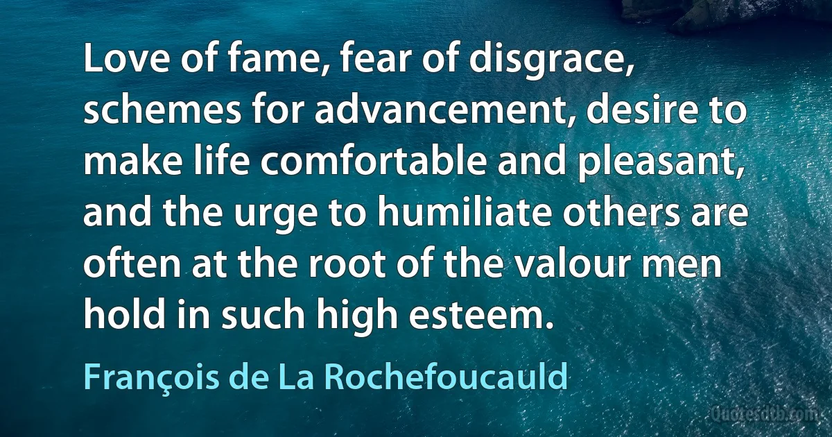 Love of fame, fear of disgrace, schemes for advancement, desire to make life comfortable and pleasant, and the urge to humiliate others are often at the root of the valour men hold in such high esteem. (François de La Rochefoucauld)