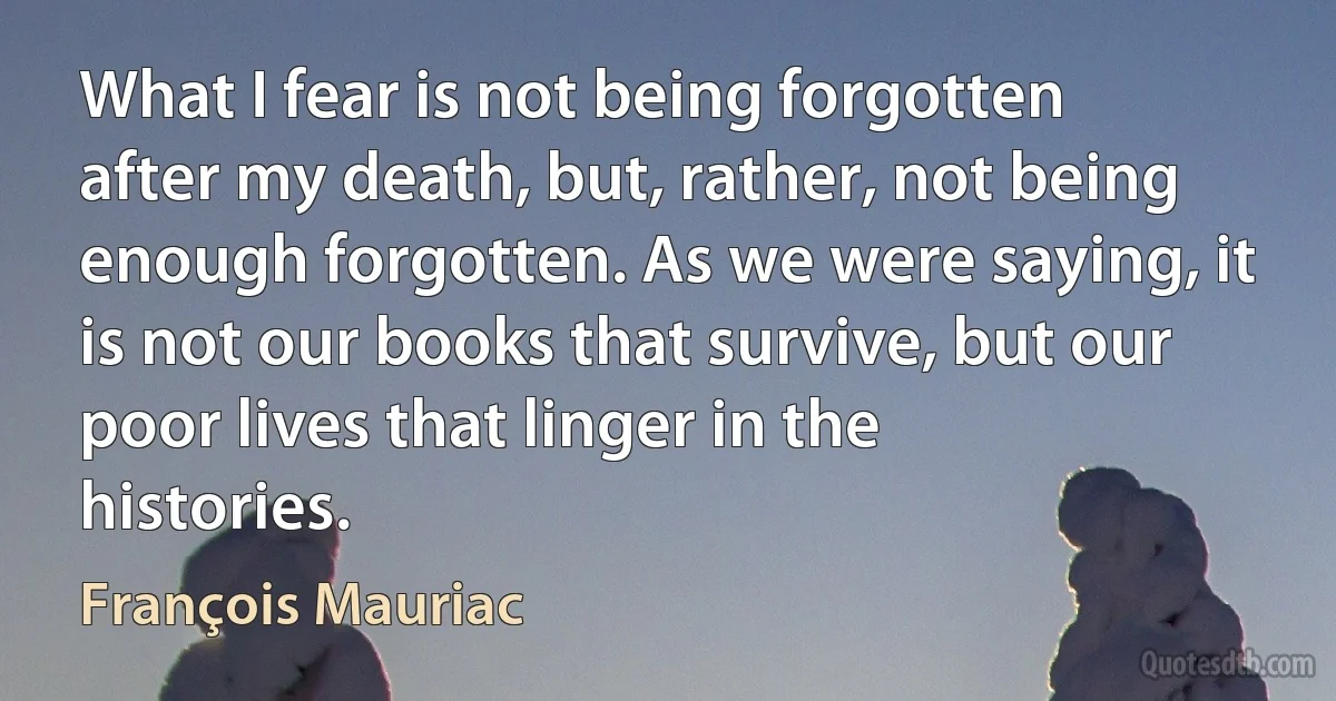 What I fear is not being forgotten after my death, but, rather, not being enough forgotten. As we were saying, it is not our books that survive, but our poor lives that linger in the histories. (François Mauriac)