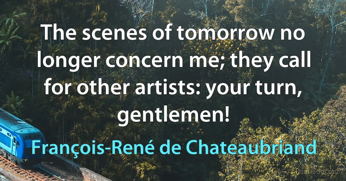 The scenes of tomorrow no longer concern me; they call for other artists: your turn, gentlemen! (François-René de Chateaubriand)