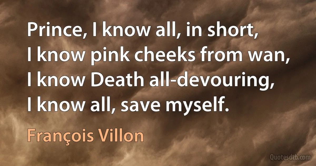 Prince, I know all, in short,
I know pink cheeks from wan,
I know Death all-devouring,
I know all, save myself. (François Villon)