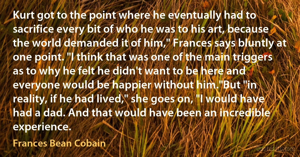 Kurt got to the point where he eventually had to sacrifice every bit of who he was to his art, because the world demanded it of him," Frances says bluntly at one point. "I think that was one of the main triggers as to why he felt he didn't want to be here and everyone would be happier without him."But "in reality, if he had lived," she goes on, "I would have had a dad. And that would have been an incredible experience. (Frances Bean Cobain)