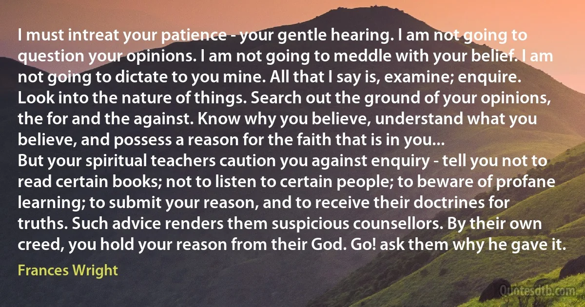 I must intreat your patience - your gentle hearing. I am not going to question your opinions. I am not going to meddle with your belief. I am not going to dictate to you mine. All that I say is, examine; enquire. Look into the nature of things. Search out the ground of your opinions, the for and the against. Know why you believe, understand what you believe, and possess a reason for the faith that is in you...
But your spiritual teachers caution you against enquiry - tell you not to read certain books; not to listen to certain people; to beware of profane learning; to submit your reason, and to receive their doctrines for truths. Such advice renders them suspicious counsellors. By their own creed, you hold your reason from their God. Go! ask them why he gave it. (Frances Wright)