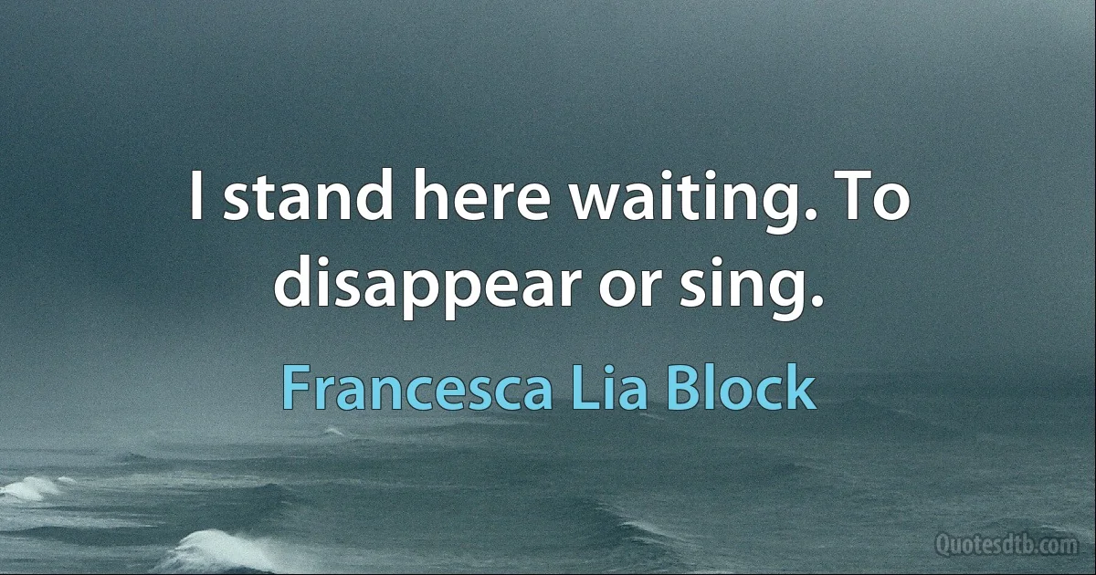 I stand here waiting. To disappear or sing. (Francesca Lia Block)