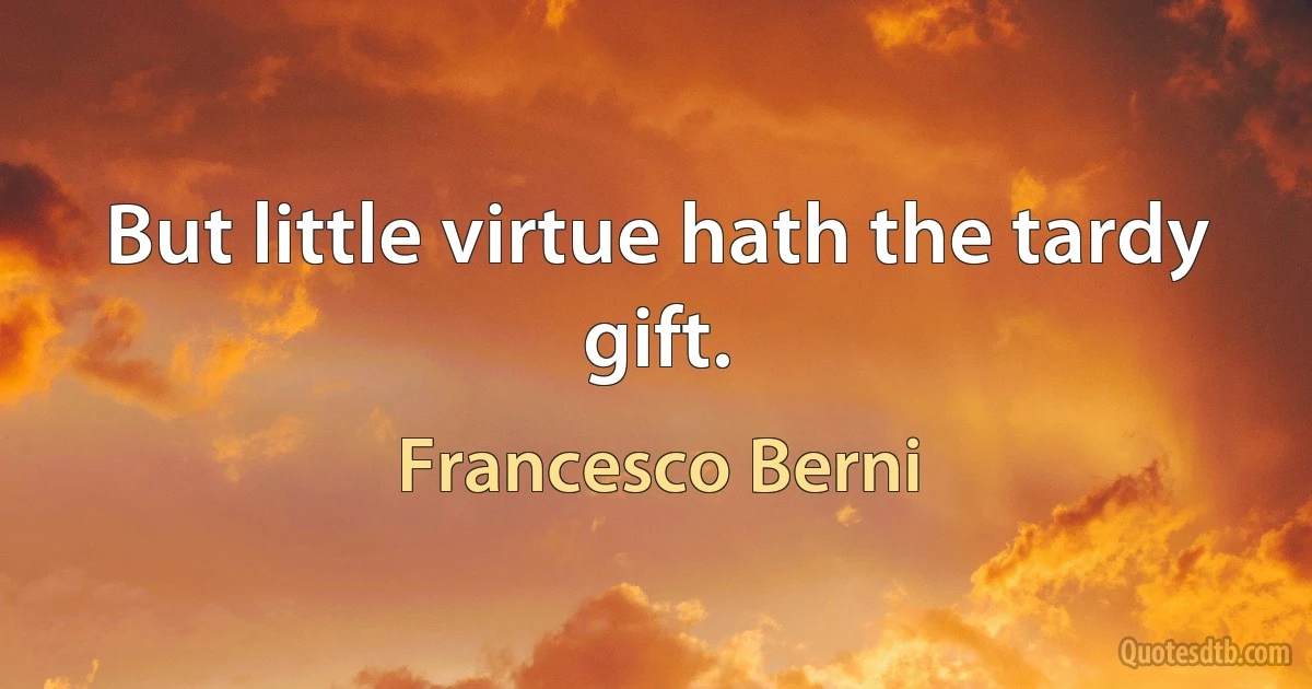 But little virtue hath the tardy gift. (Francesco Berni)