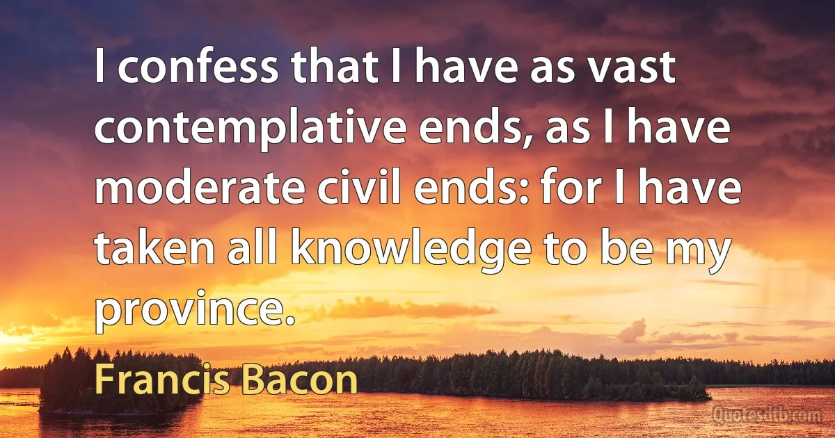 I confess that I have as vast contemplative ends, as I have moderate civil ends: for I have taken all knowledge to be my province. (Francis Bacon)