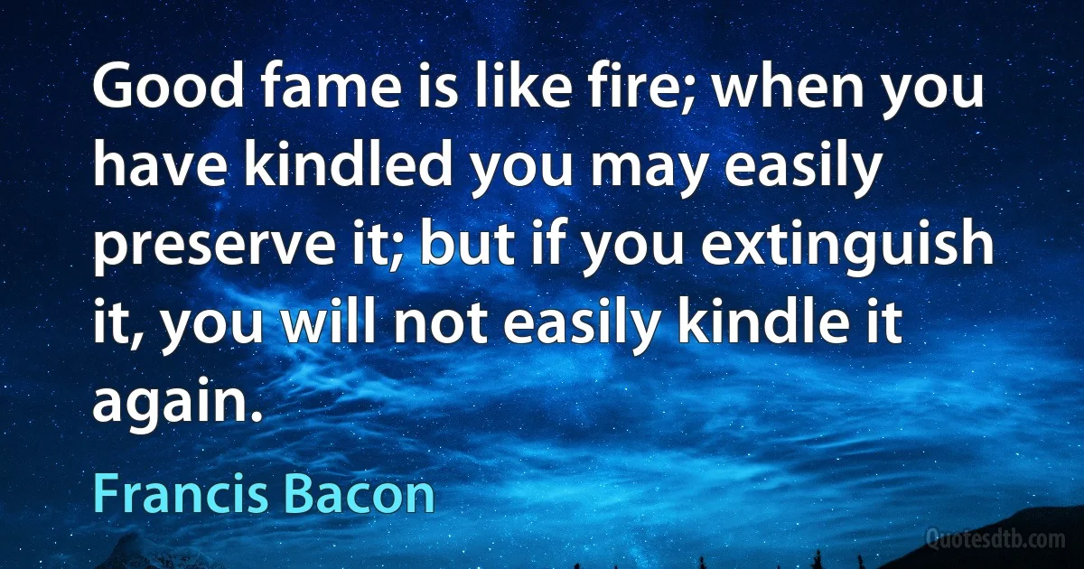 Good fame is like fire; when you have kindled you may easily preserve it; but if you extinguish it, you will not easily kindle it again. (Francis Bacon)