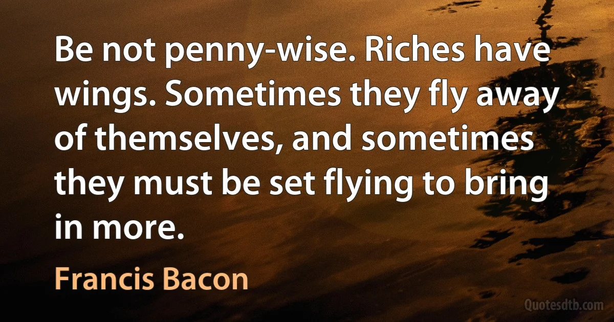 Be not penny-wise. Riches have wings. Sometimes they fly away of themselves, and sometimes they must be set flying to bring in more. (Francis Bacon)