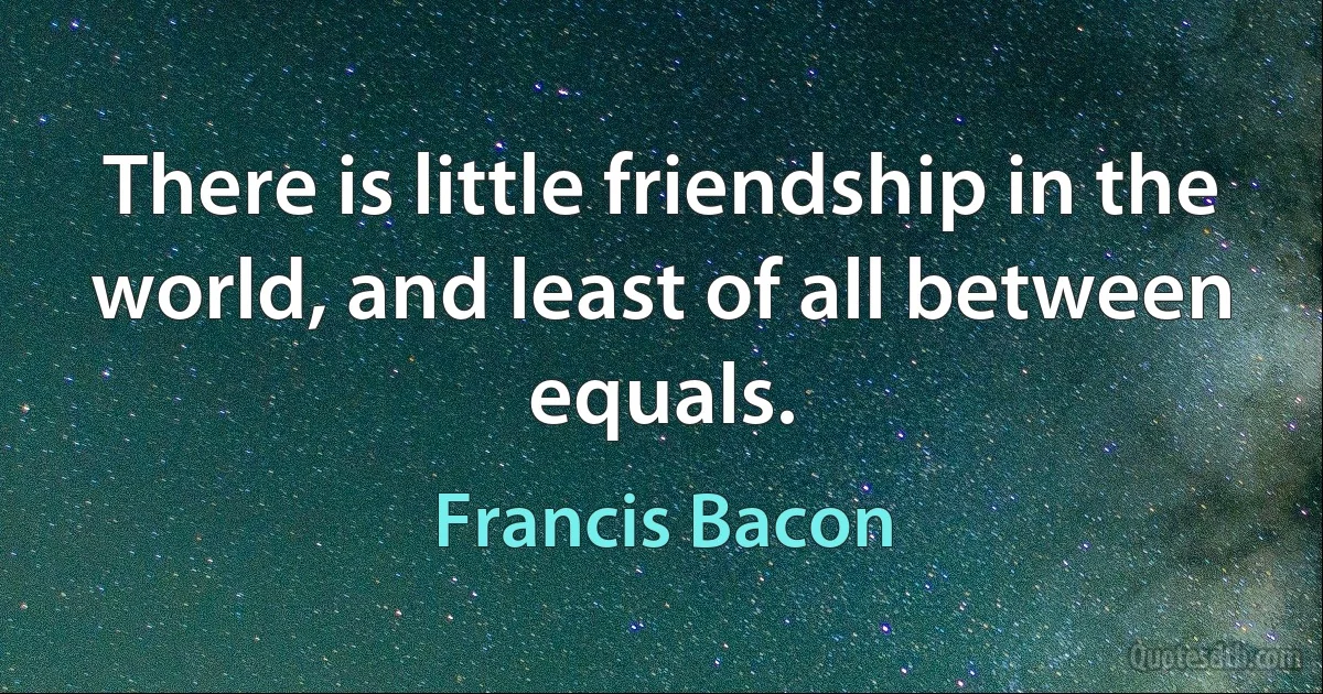 There is little friendship in the world, and least of all between equals. (Francis Bacon)