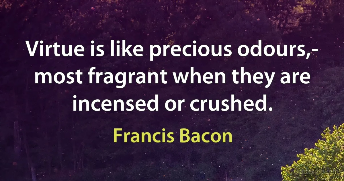 Virtue is like precious odours,- most fragrant when they are incensed or crushed. (Francis Bacon)