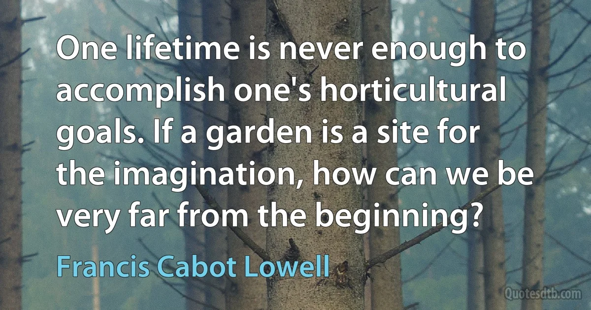 One lifetime is never enough to accomplish one's horticultural goals. If a garden is a site for the imagination, how can we be very far from the beginning? (Francis Cabot Lowell)