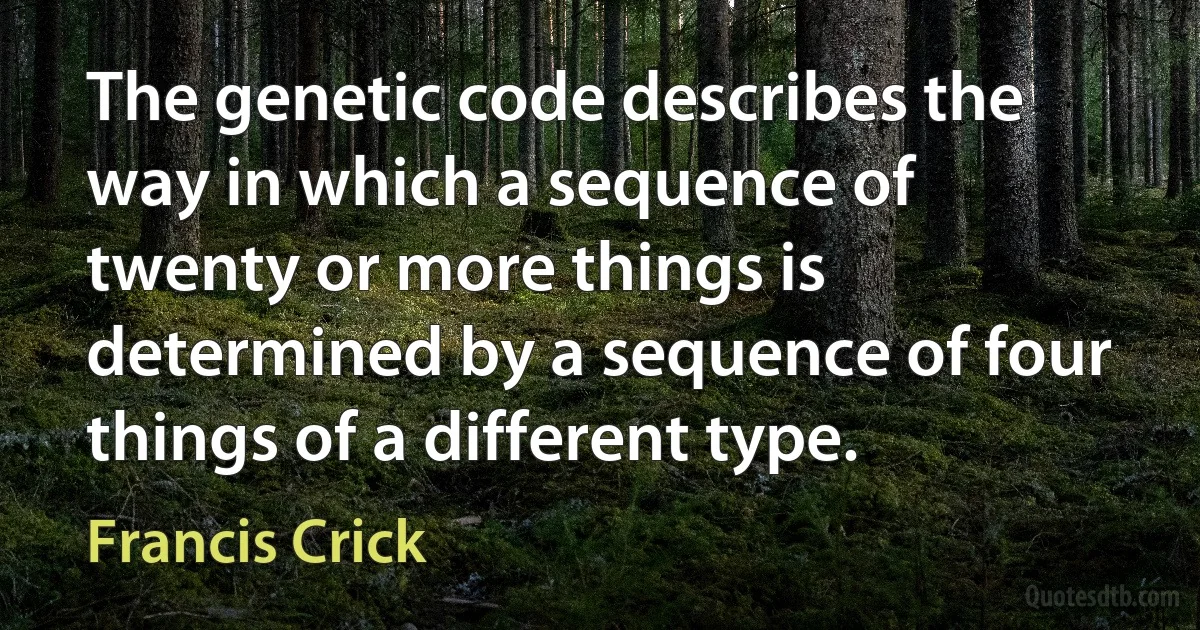 The genetic code describes the way in which a sequence of twenty or more things is determined by a sequence of four things of a different type. (Francis Crick)