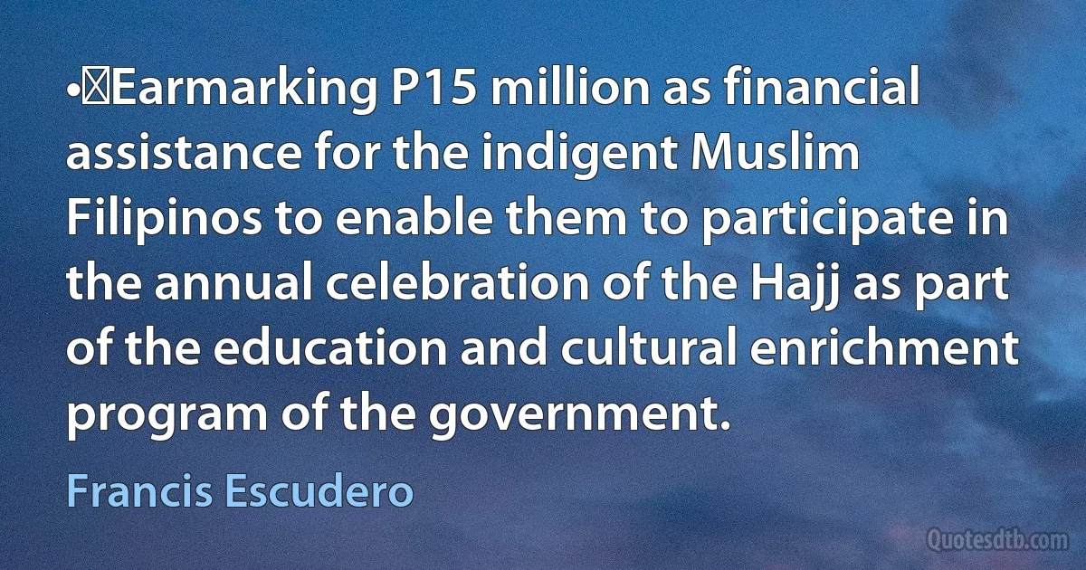 •	Earmarking P15 million as financial assistance for the indigent Muslim Filipinos to enable them to participate in the annual celebration of the Hajj as part of the education and cultural enrichment program of the government. (Francis Escudero)