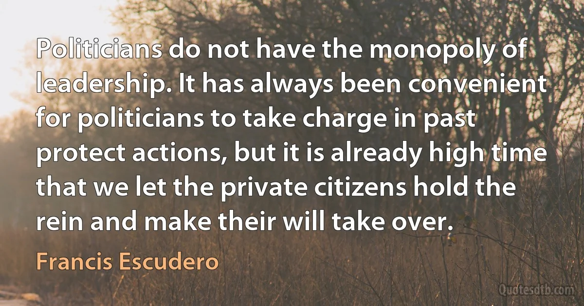 Politicians do not have the monopoly of leadership. It has always been convenient for politicians to take charge in past protect actions, but it is already high time that we let the private citizens hold the rein and make their will take over. (Francis Escudero)