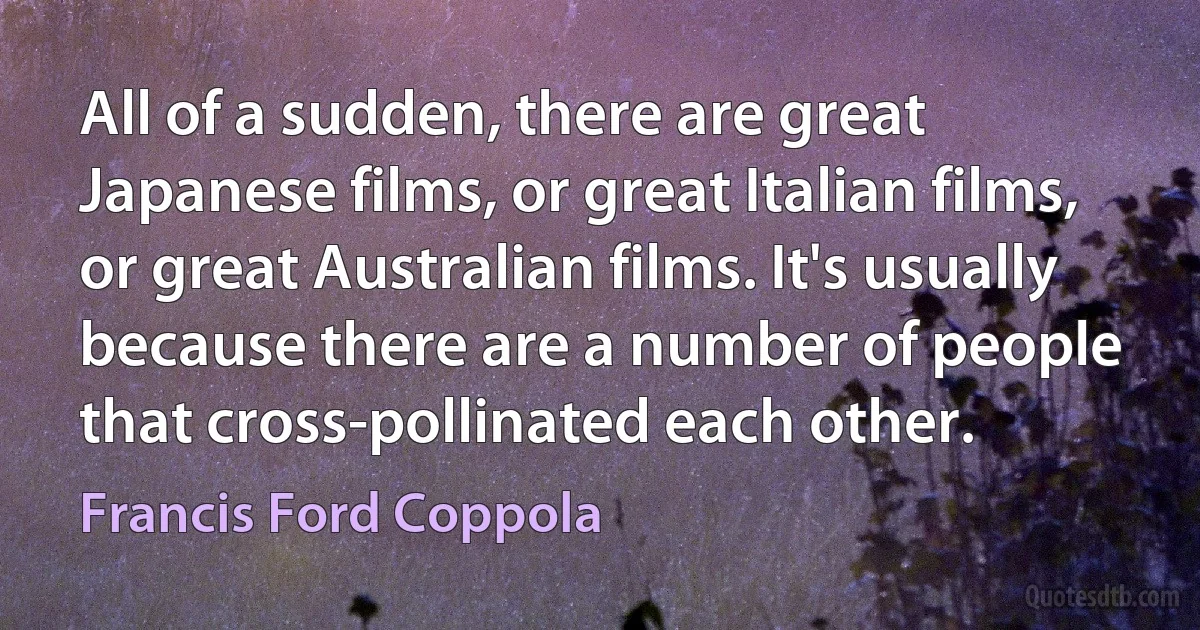 All of a sudden, there are great Japanese films, or great Italian films, or great Australian films. It's usually because there are a number of people that cross-pollinated each other. (Francis Ford Coppola)