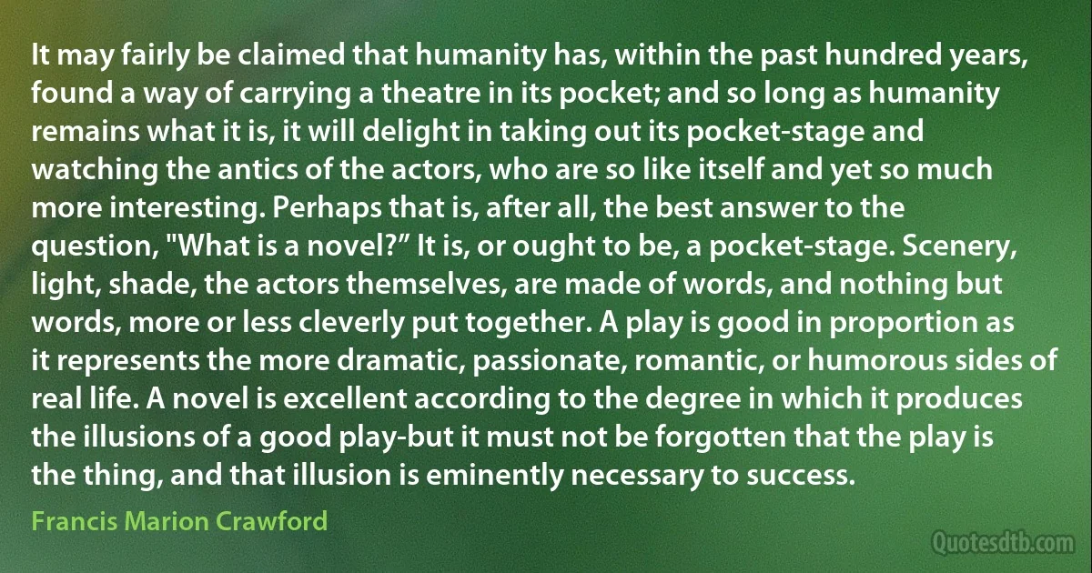 It may fairly be claimed that humanity has, within the past hundred years, found a way of carrying a theatre in its pocket; and so long as humanity remains what it is, it will delight in taking out its pocket-stage and watching the antics of the actors, who are so like itself and yet so much more interesting. Perhaps that is, after all, the best answer to the question, "What is a novel?” It is, or ought to be, a pocket-stage. Scenery, light, shade, the actors themselves, are made of words, and nothing but words, more or less cleverly put together. A play is good in proportion as it represents the more dramatic, passionate, romantic, or humorous sides of real life. A novel is excellent according to the degree in which it produces the illusions of a good play-but it must not be forgotten that the play is the thing, and that illusion is eminently necessary to success. (Francis Marion Crawford)