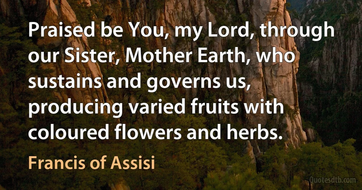 Praised be You, my Lord, through our Sister, Mother Earth, who sustains and governs us, producing varied fruits with coloured flowers and herbs. (Francis of Assisi)