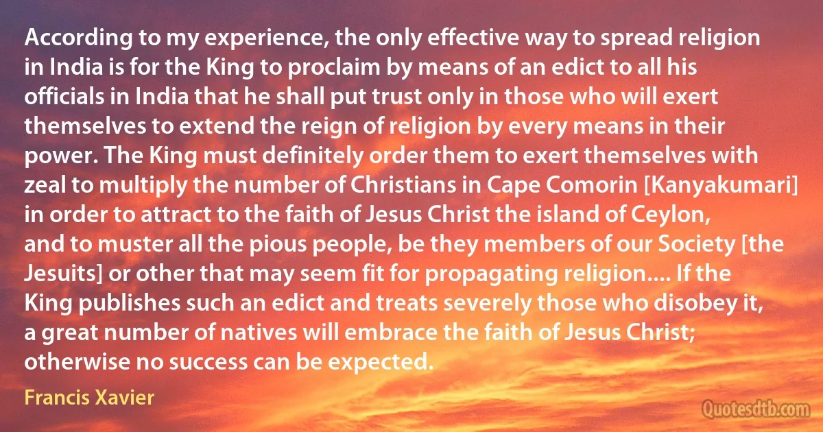 According to my experience, the only effective way to spread religion in India is for the King to proclaim by means of an edict to all his officials in India that he shall put trust only in those who will exert themselves to extend the reign of religion by every means in their power. The King must definitely order them to exert themselves with zeal to multiply the number of Christians in Cape Comorin [Kanyakumari] in order to attract to the faith of Jesus Christ the island of Ceylon, and to muster all the pious people, be they members of our Society [the Jesuits] or other that may seem fit for propagating religion.... If the King publishes such an edict and treats severely those who disobey it, a great number of natives will embrace the faith of Jesus Christ; otherwise no success can be expected. (Francis Xavier)