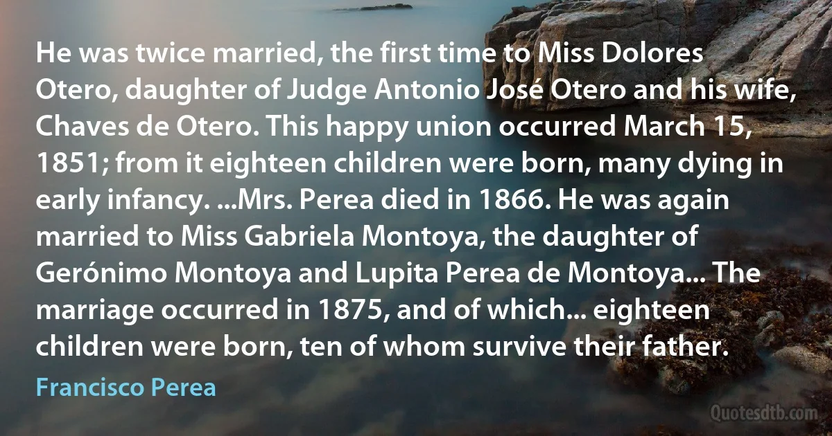 He was twice married, the first time to Miss Dolores Otero, daughter of Judge Antonio José Otero and his wife, Chaves de Otero. This happy union occurred March 15, 1851; from it eighteen children were born, many dying in early infancy. ...Mrs. Perea died in 1866. He was again married to Miss Gabriela Montoya, the daughter of Gerónimo Montoya and Lupita Perea de Montoya... The marriage occurred in 1875, and of which... eighteen children were born, ten of whom survive their father. (Francisco Perea)