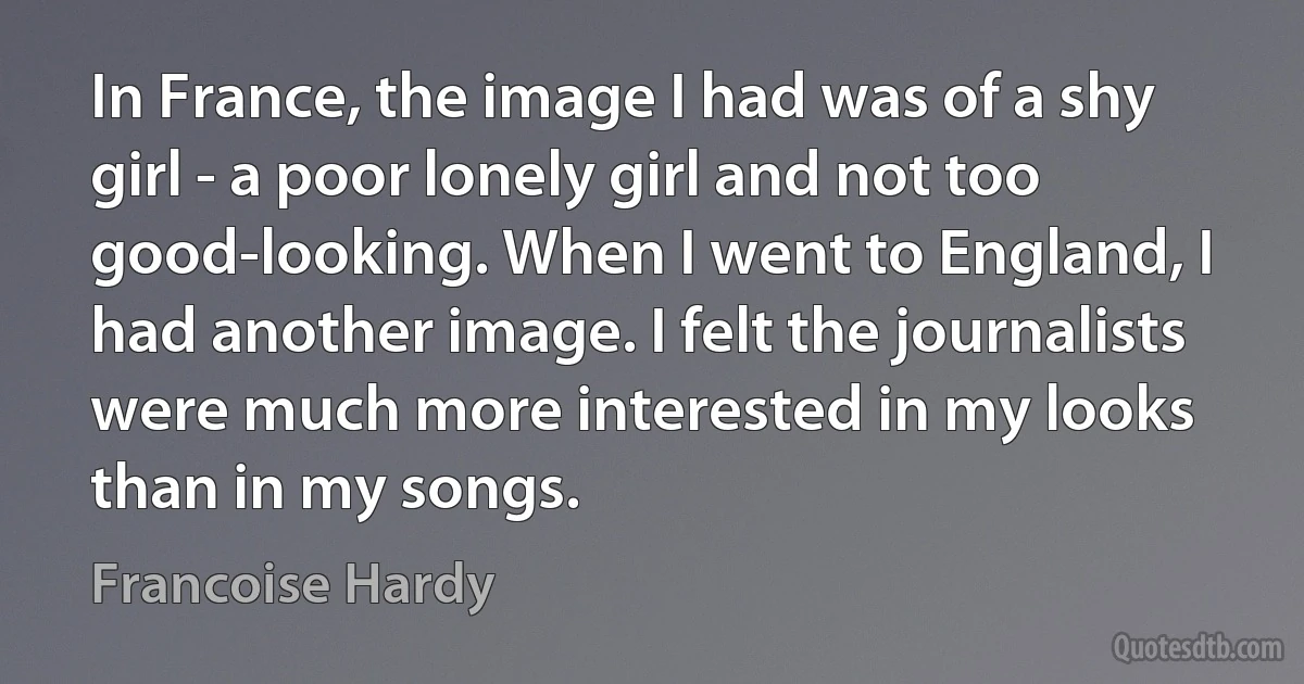 In France, the image I had was of a shy girl - a poor lonely girl and not too good-looking. When I went to England, I had another image. I felt the journalists were much more interested in my looks than in my songs. (Francoise Hardy)