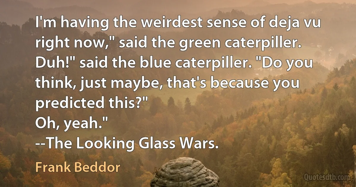 I'm having the weirdest sense of deja vu right now," said the green caterpiller.
Duh!" said the blue caterpiller. "Do you think, just maybe, that's because you predicted this?"
Oh, yeah."
--The Looking Glass Wars. (Frank Beddor)