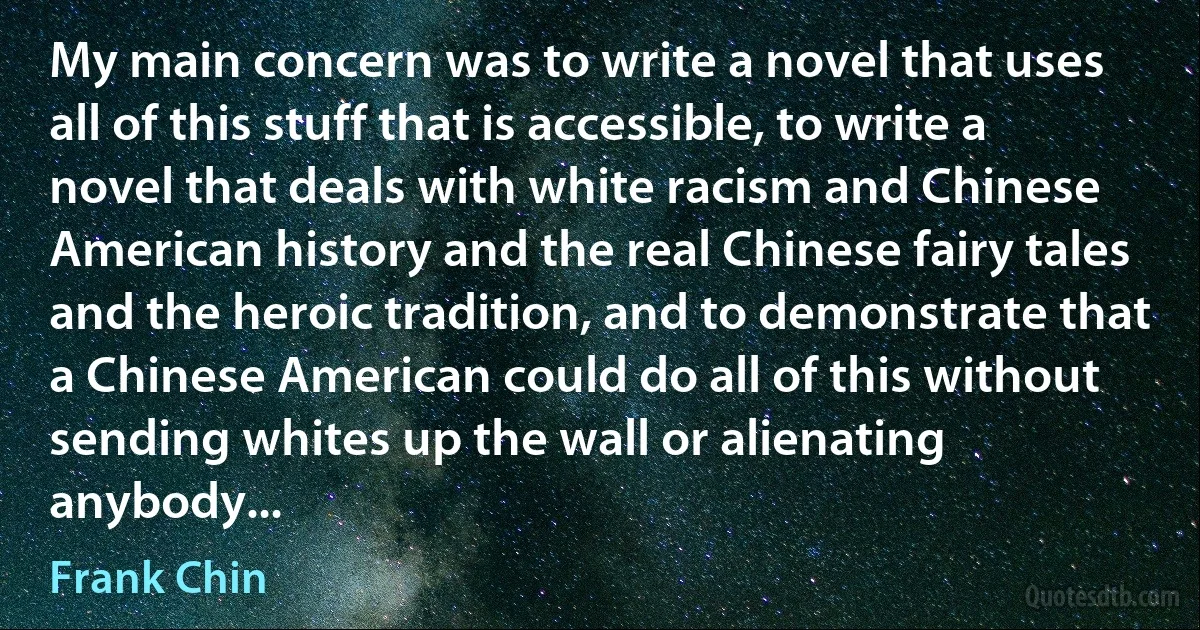 My main concern was to write a novel that uses all of this stuff that is accessible, to write a novel that deals with white racism and Chinese American history and the real Chinese fairy tales and the heroic tradition, and to demonstrate that a Chinese American could do all of this without sending whites up the wall or alienating anybody... (Frank Chin)