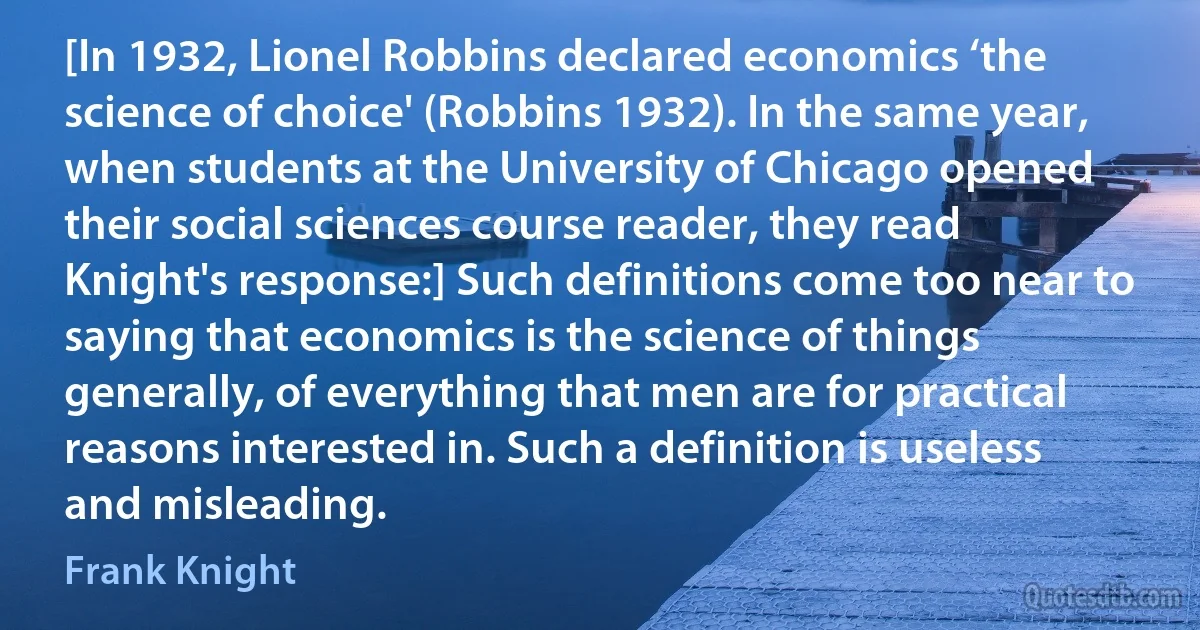 [In 1932, Lionel Robbins declared economics ‘the science of choice' (Robbins 1932). In the same year, when students at the University of Chicago opened their social sciences course reader, they read Knight's response:] Such definitions come too near to saying that economics is the science of things generally, of everything that men are for practical reasons interested in. Such a definition is useless and misleading. (Frank Knight)