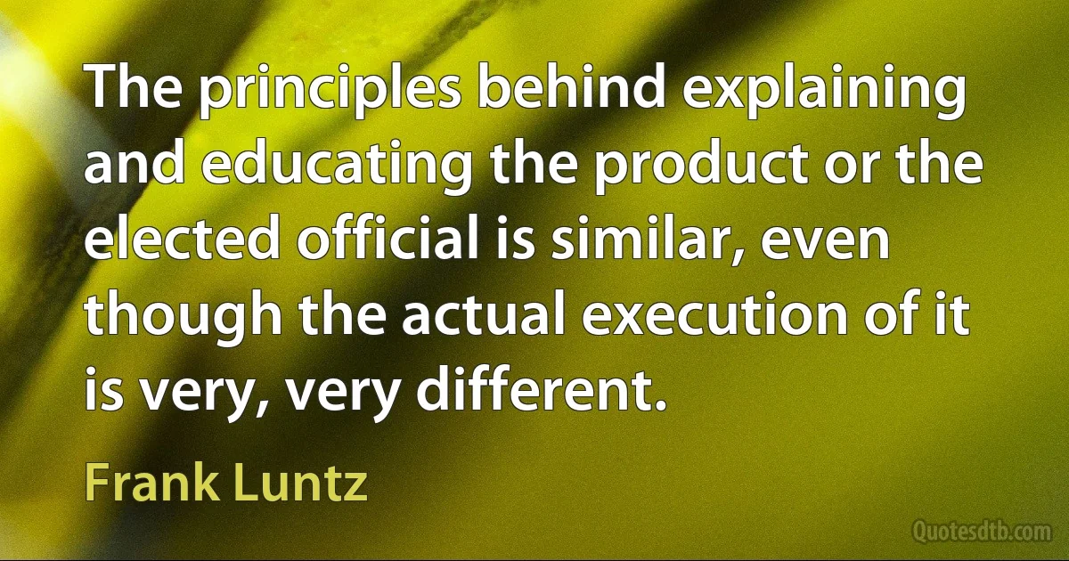 The principles behind explaining and educating the product or the elected official is similar, even though the actual execution of it is very, very different. (Frank Luntz)