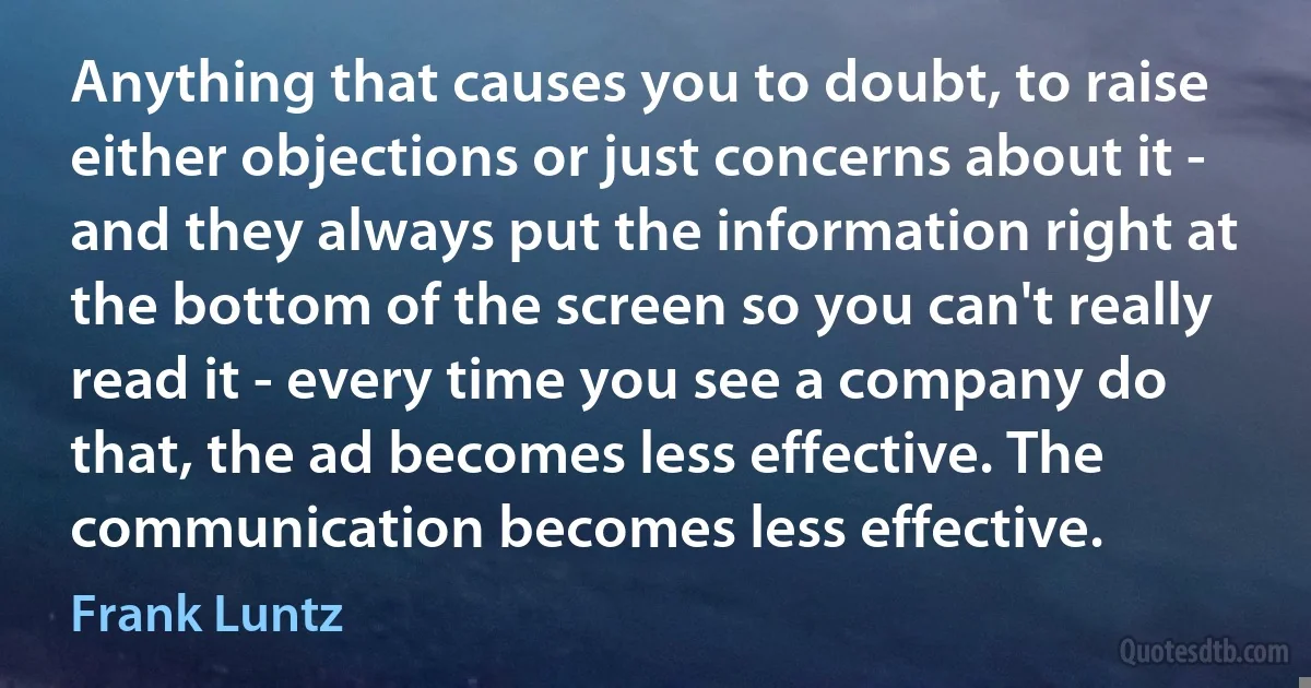 Anything that causes you to doubt, to raise either objections or just concerns about it - and they always put the information right at the bottom of the screen so you can't really read it - every time you see a company do that, the ad becomes less effective. The communication becomes less effective. (Frank Luntz)