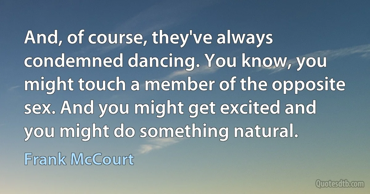 And, of course, they've always condemned dancing. You know, you might touch a member of the opposite sex. And you might get excited and you might do something natural. (Frank McCourt)