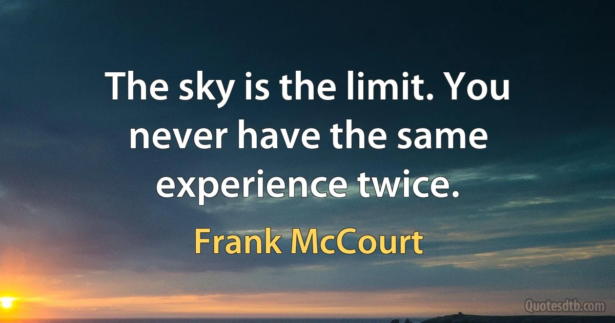 The sky is the limit. You never have the same experience twice. (Frank McCourt)